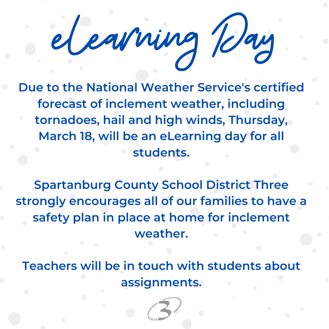 elearning day Due to the National Weather Service's certified forecast of inclement weather, including tornadoes, hail and high winds, Thursday, March 18, will be an eLearning day for all students. Spartanburg County School District Three strongly encourages all of our families to have a safety plan in place at home for inclement weather. Teachers will be in touch with students about assignments.